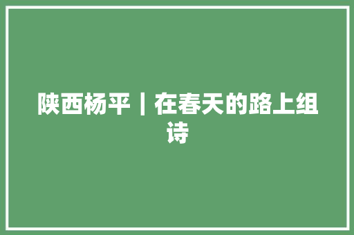 陕西杨平｜在春天的路上组诗