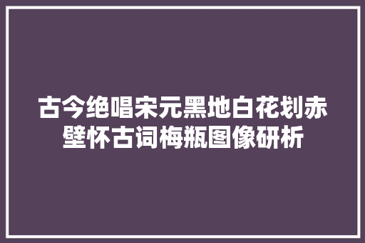 古今绝唱宋元黑地白花划赤壁怀古词梅瓶图像研析