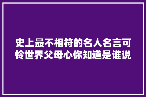史上最不相符的名人名言可怜世界父母心你知道是谁说的吗