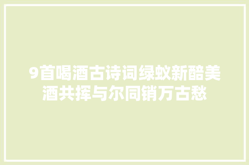 9首喝酒古诗词绿蚁新醅美酒共挥与尔同销万古愁