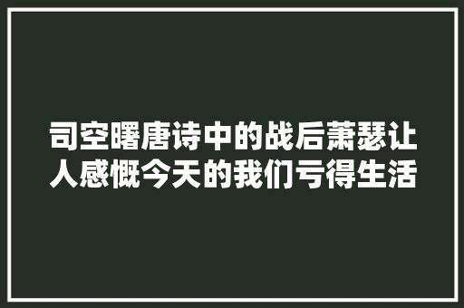 司空曙唐诗中的战后萧瑟让人感慨今天的我们亏得生活在和平年代