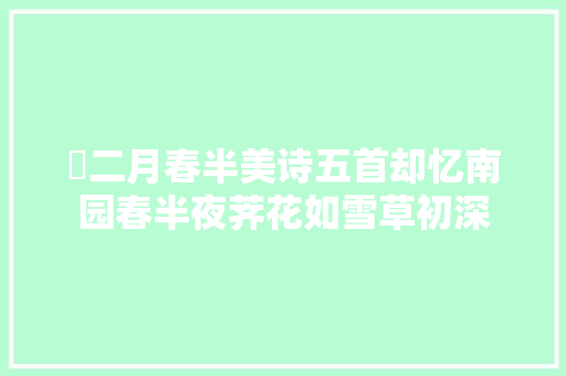 ​二月春半美诗五首却忆南园春半夜荠花如雪草初深