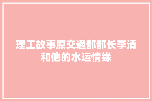 理工故事原交通部部长李清和他的水运情缘