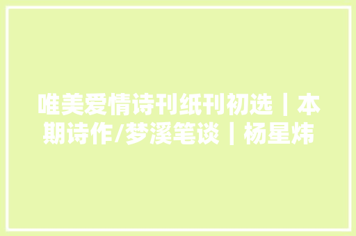 唯美爱情诗刊纸刊初选｜本期诗作/梦溪笔谈｜杨星炜