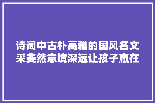 诗词中古朴高雅的国风名文采斐然意境深远让孩子赢在起跑线