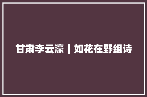 甘肃李云濠｜如花在野组诗