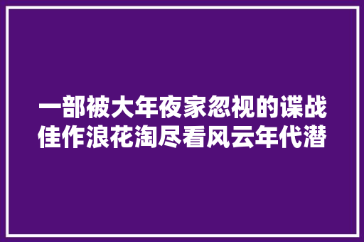 一部被大年夜家忽视的谍战佳作浪花淘尽看风云年代潜伏英雄