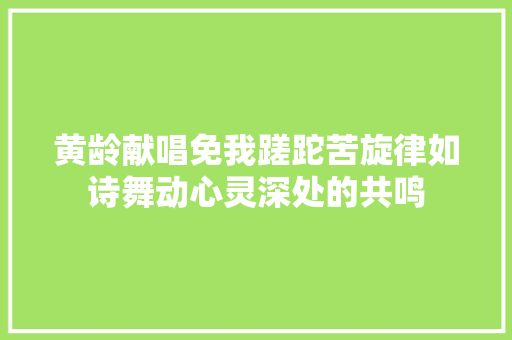 黄龄献唱免我蹉跎苦旋律如诗舞动心灵深处的共鸣