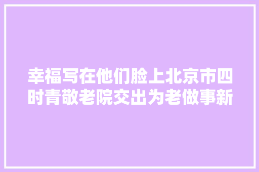 幸福写在他们脸上北京市四时青敬老院交出为老做事新答卷