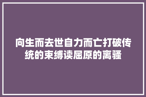 向生而去世自力而亡打破传统的束缚读屈原的离骚