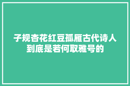 子规杏花红豆孤雁古代诗人到底是若何取雅号的