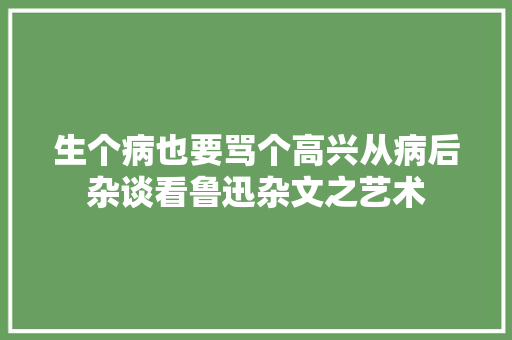 生个病也要骂个高兴从病后杂谈看鲁迅杂文之艺术