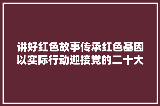 讲好红色故事传承红色基因以实际行动迎接党的二十大年夜胜利召开主题征文作品选登