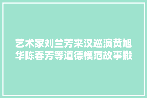 艺术家刘兰芳来汉巡演黄旭华陈春芳等道德模范故事搬上舞台