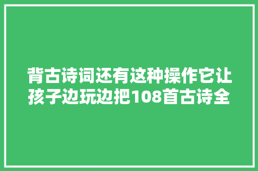 背古诗词还有这种操作它让孩子边玩边把108首古诗全背了