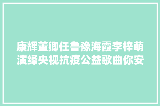 康辉董卿任鲁豫海霞李梓萌演绎央视抗疫公益歌曲你安好我无恙