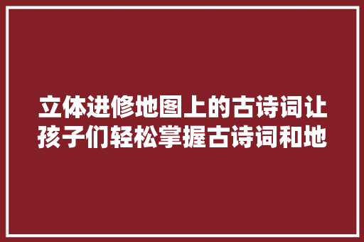 立体进修地图上的古诗词让孩子们轻松掌握古诗词和地舆常识