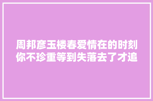 周邦彦玉楼春爱情在的时刻你不珍重等到失落去了才追悔莫及