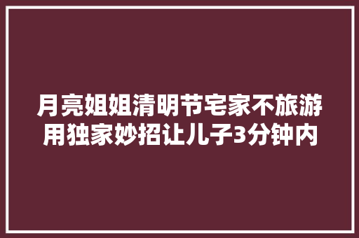 月亮姐姐清明节宅家不旅游用独家妙招让儿子3分钟内速背古诗