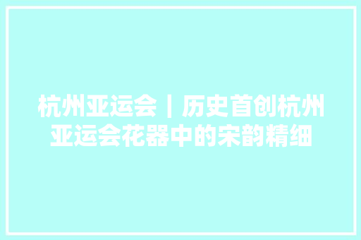 杭州亚运会｜历史首创杭州亚运会花器中的宋韵精细