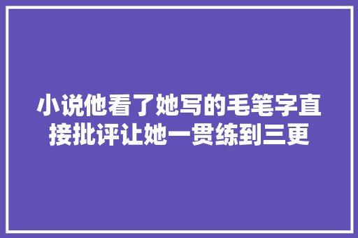 小说他看了她写的毛笔字直接批评让她一贯练到三更