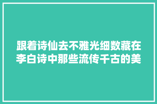 跟着诗仙去不雅光细数藏在李白诗中那些流传千古的美景
