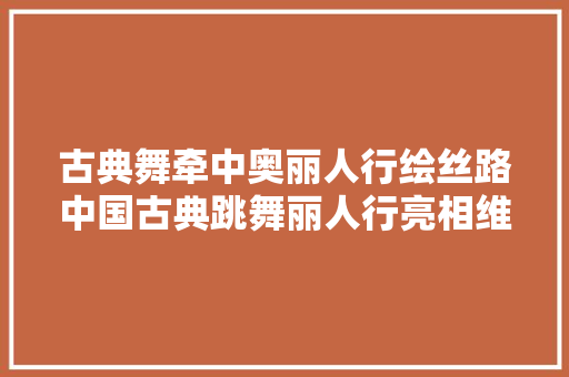 古典舞牵中奥丽人行绘丝路中国古典跳舞丽人行亮相维也纳