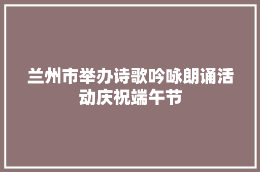 兰州市举办诗歌吟咏朗诵活动庆祝端午节