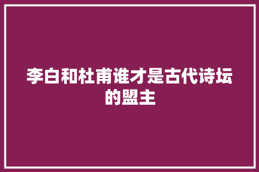李白和杜甫谁才是古代诗坛的盟主