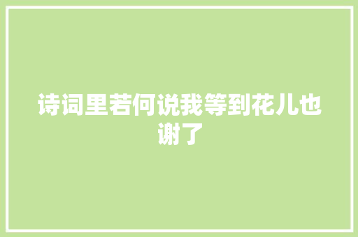 诗词里若何说我等到花儿也谢了