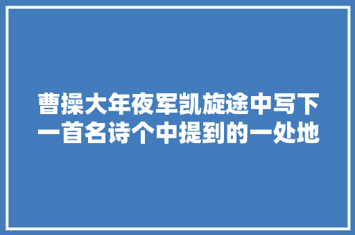 曹操大年夜军凯旋途中写下一首名诗个中提到的一处地名成历史谜团