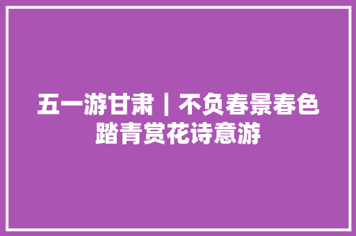 五一游甘肃｜不负春景春色踏青赏花诗意游