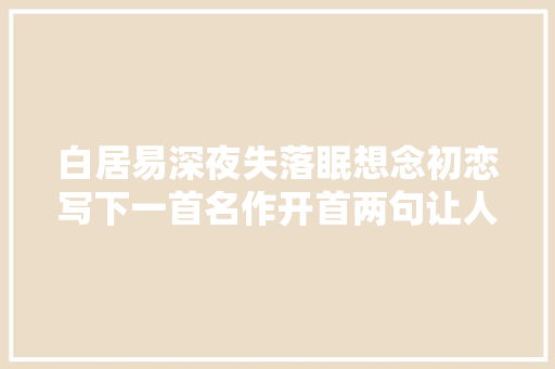 白居易深夜失落眠想念初恋写下一首名作开首两句让人泪奔