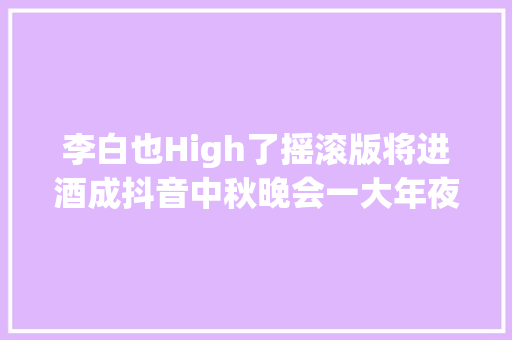 李白也High了摇滚版将进酒成抖音中秋晚会一大年夜亮点