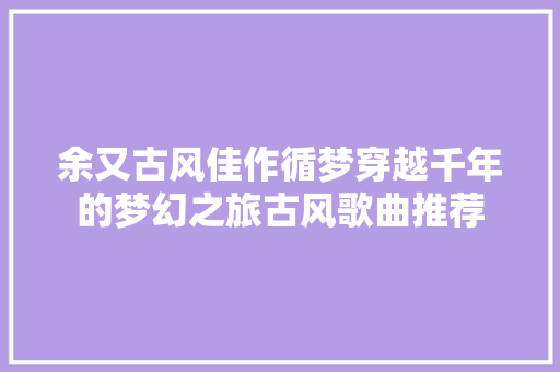 余又古风佳作循梦穿越千年的梦幻之旅古风歌曲推荐