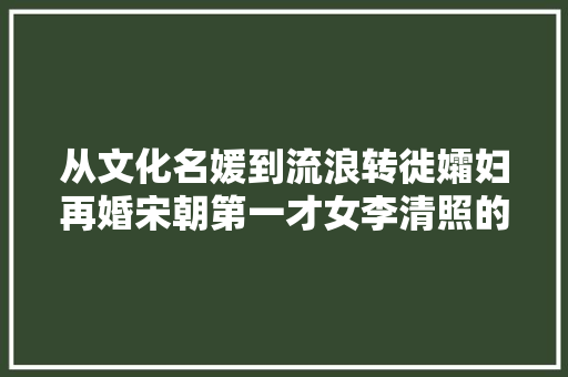 从文化名媛到流浪转徙孀妇再婚宋朝第一才女李清照的传奇生平