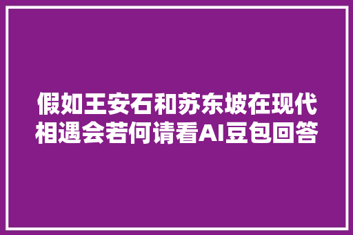 假如王安石和苏东坡在现代相遇会若何请看AI豆包回答