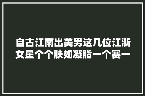 自古江南出美男这几位江浙女星个个肤如凝脂一个赛一个漂亮