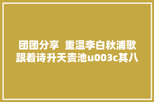 团团分享  重温李白秋浦歌跟着诗升天贵池u003c其八至其十七首u003e