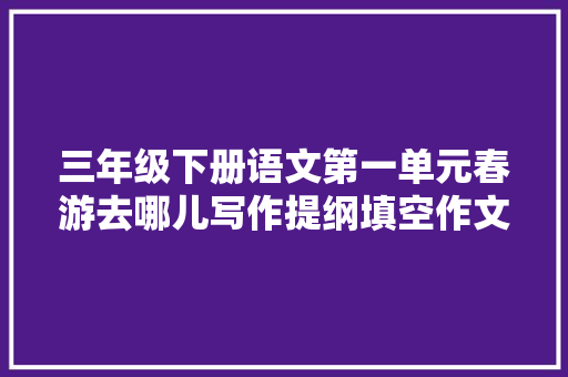 三年级下册语文第一单元春游去哪儿写作提纲填空作文