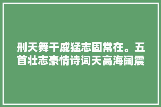 刑天舞干戚猛志固常在。五首壮志豪情诗词天高海阔震撼心灵