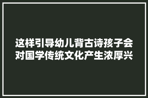 这样引导幼儿背古诗孩子会对国学传统文化产生浓厚兴趣