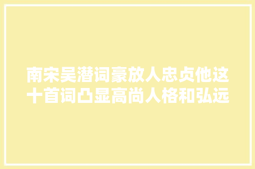 南宋吴潜词豪放人忠贞他这十首词凸显高尚人格和弘远理想