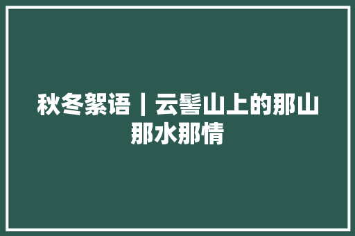 秋冬絮语｜云髻山上的那山那水那情