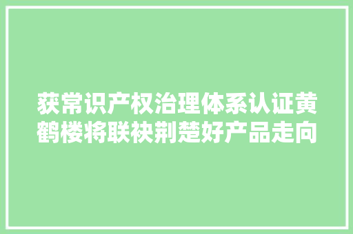 获常识产权治理体系认证黄鹤楼将联袂荆楚好产品走向全球