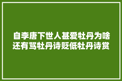 自李唐下世人甚爱牡丹为啥还有骂牡丹诗贬低牡丹诗赏析