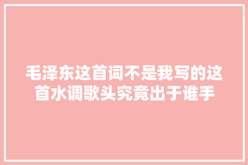 毛泽东这首词不是我写的这首水调歌头究竟出于谁手