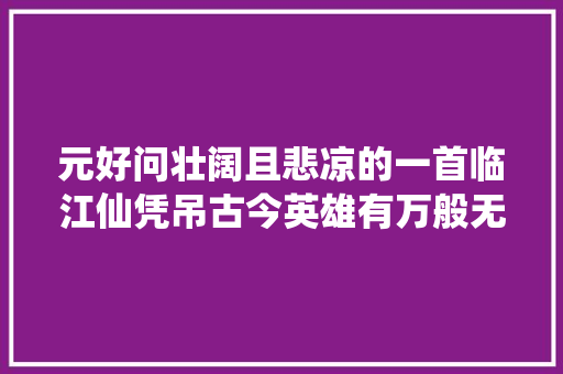 元好问壮阔且悲凉的一首临江仙凭吊古今英雄有万般无奈