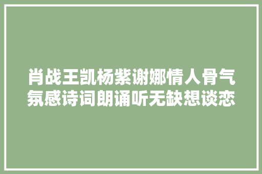 肖战王凯杨紫谢娜情人骨气氛感诗词朗诵听无缺想谈恋爱