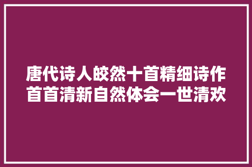 唐代诗人皎然十首精细诗作首首清新自然体会一世清欢之心境